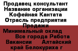 Продавец-консультант › Название организации ­ Кофейная Кантата › Отрасль предприятия ­ Продажи › Минимальный оклад ­ 65 000 - Все города Работа » Вакансии   . Алтайский край,Белокуриха г.